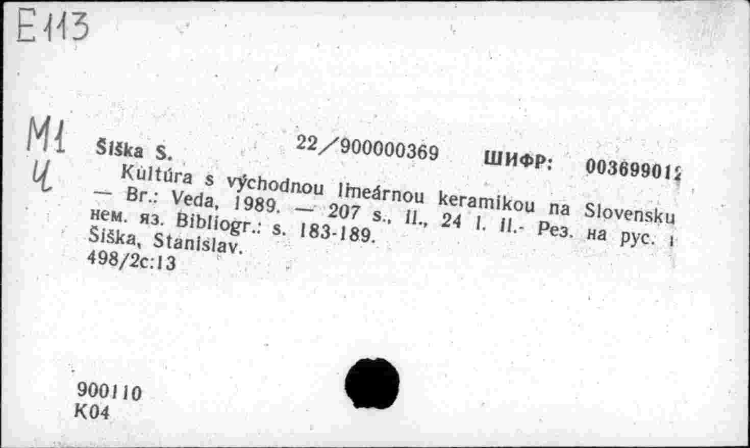 ﻿ЕИЗ
Ml
Ч
22/900000369 ШИФР: 00369901 і Slška S.
Kùltüra s vÿchodnou Imeârnou keramikou na Slovensku — Br.: Veda, 1989. — 207 s., il., 24 I. il.- Рез. на рус. і нем. яз. Bibliogr.: s. 183-189.
Siška, Stanislav.
498/2C.-13
900110 K04